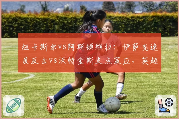纽卡斯尔vs阿斯顿维拉：伊萨克速度反击vs沃特金斯支点策应，英超黑马前锋的角逐