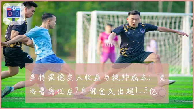 多特蒙德卖人收益与换帅成本：克洛普离任后7年佣金支出超1.5亿