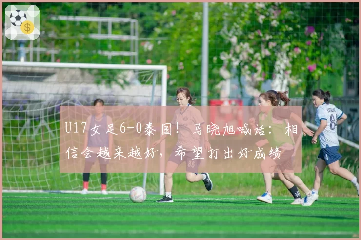 U17女足6-0泰国！马晓旭喊话：相信会越来越好，希望打出好成绩