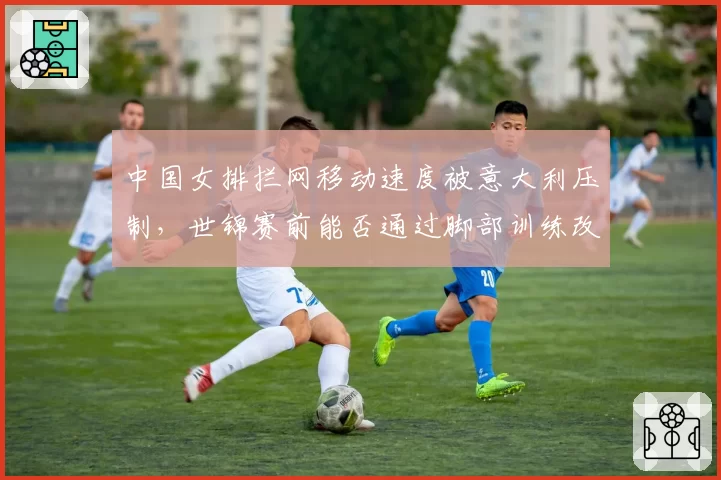 中国女排拦网移动速度被意大利压制,世锦赛前能否通过脚部训练改善?