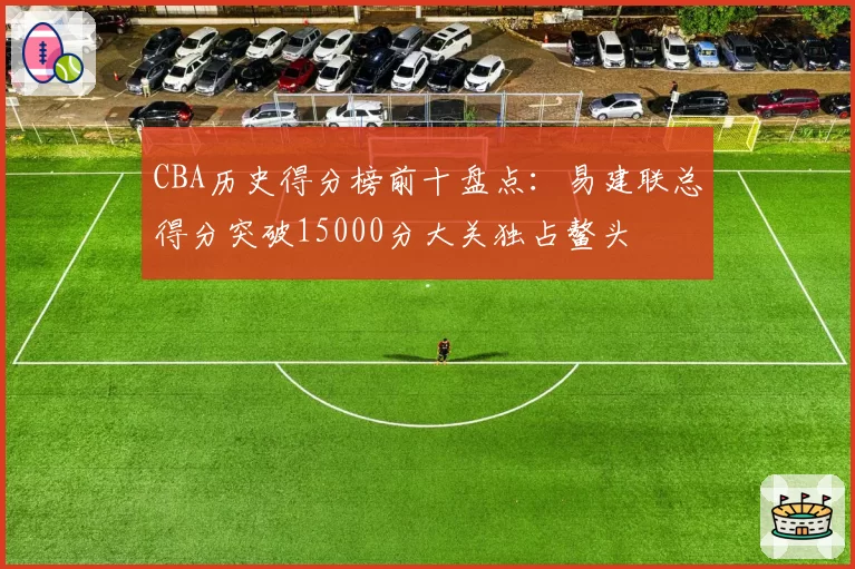 CBA历史得分榜前十盘点：易建联总得分突破15000分大关独占鳌头