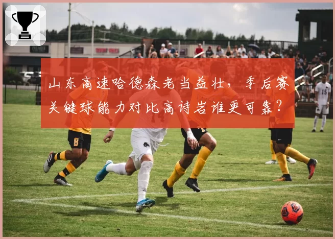 山东高速哈德森老当益壮，季后赛关键球能力对比高诗岩谁更可靠？