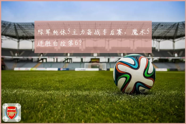 绿军轮休5主力备战季后赛，魔术5连胜白捡第6？