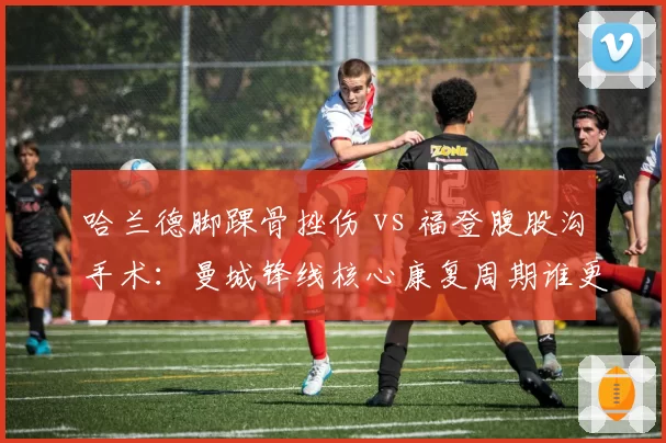 哈兰德脚踝骨挫伤 vs 福登腹股沟手术：曼城锋线核心康复周期谁更短
