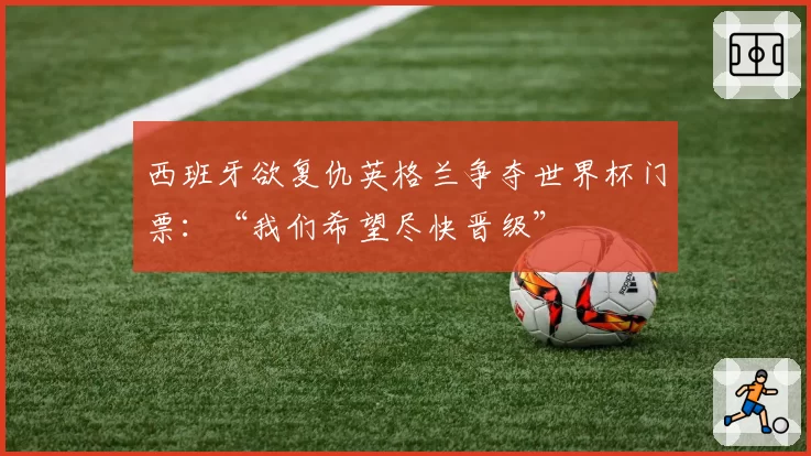 西班牙欲复仇英格兰争夺世界杯门票：“我们希望尽快晋级”