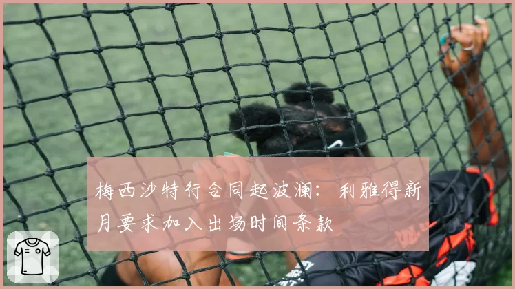 梅西沙特行合同起波澜：利雅得新月要求加入出场时间条款