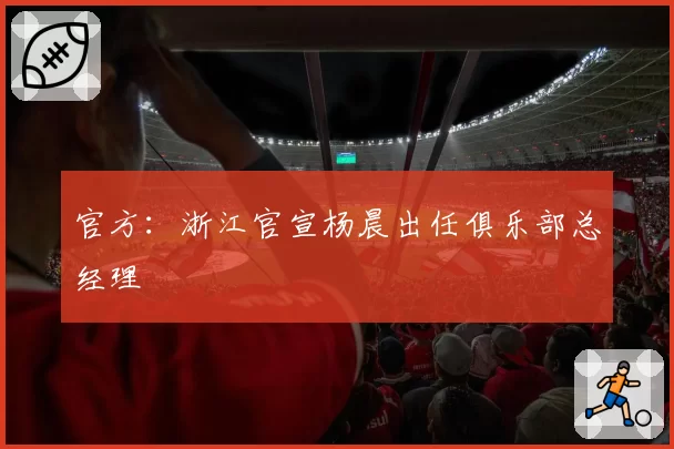 官方：浙江官宣杨晨出任俱乐部总经理