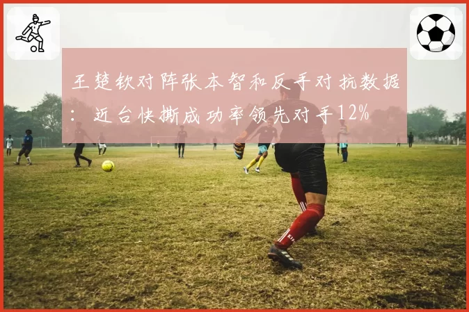 王楚钦对阵张本智和反手对抗数据：近台快撕成功率领先对手12%