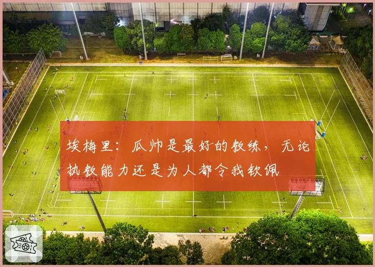 埃梅里：瓜帅是最好的教练，无论执教能力还是为人都令我钦佩