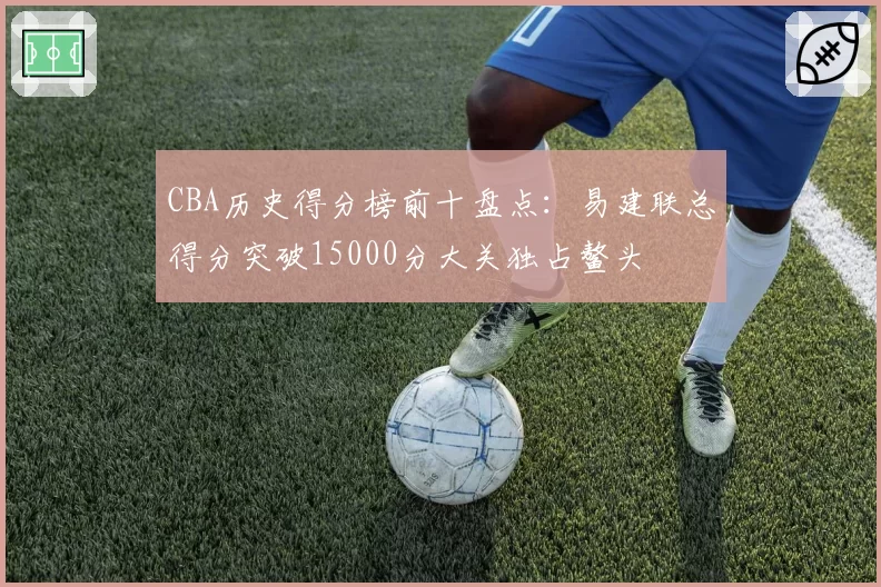 CBA历史得分榜前十盘点：易建联总得分突破15000分大关独占鳌头