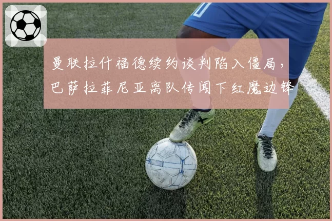 曼联拉什福德续约谈判陷入僵局,巴萨拉菲尼亚离队传闻下红魔边锋选择对比