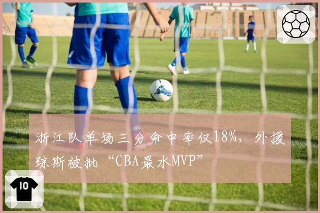 浙江队单场三分命中率仅18%,外援琼斯被批“CBA最水MVP”