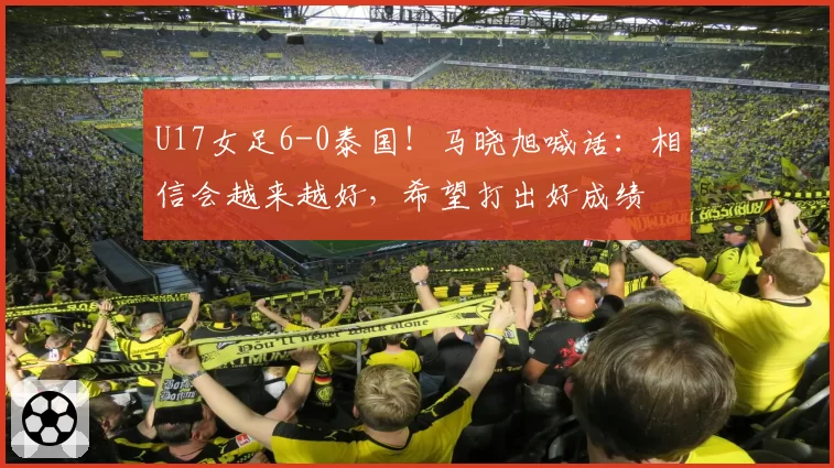 U17女足6-0泰国！马晓旭喊话：相信会越来越好，希望打出好成绩