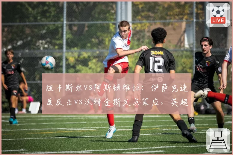纽卡斯尔vs阿斯顿维拉：伊萨克速度反击vs沃特金斯支点策应，英超黑马前锋的角逐