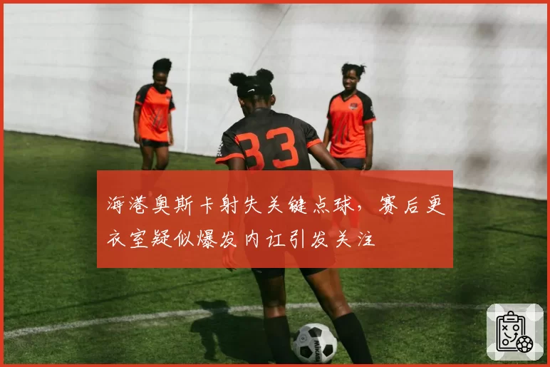 海港奥斯卡射失关键点球，赛后更衣室疑似爆发内讧引发关注