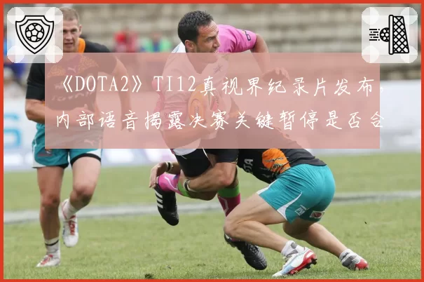 《DOTA2》TI12真视界纪录片发布，内部语音揭露决赛关键暂停是否合规