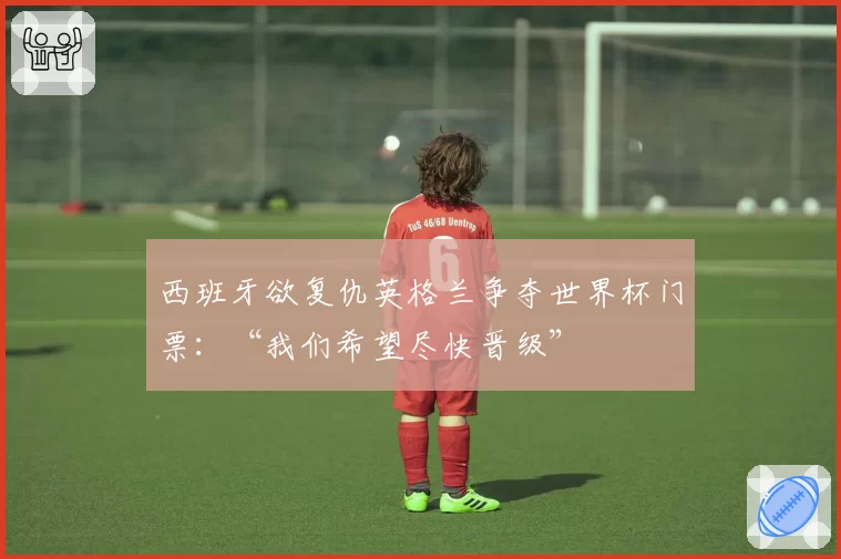 西班牙欲复仇英格兰争夺世界杯门票：“我们希望尽快晋级”