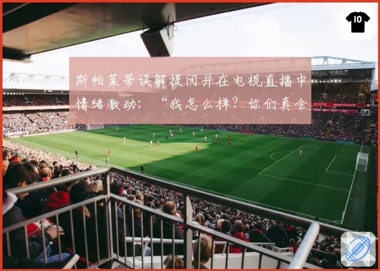 斯帕莱蒂误解提问并在电视直播中情绪激动：“我怎么样？你们真会挑事……”