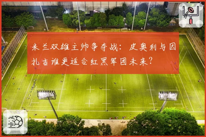 米兰双雄主帅争夺战：皮奥利与因扎吉谁更适合红黑军团未来？
