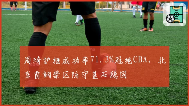 周琦护框成功率71.3%冠绝CBA，北京首钢禁区防守基石稳固