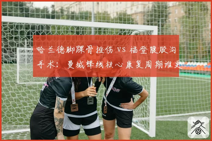 哈兰德脚踝骨挫伤 vs 福登腹股沟手术：曼城锋线核心康复周期谁更短