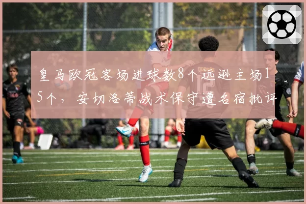 皇马欧冠客场进球数8个远逊主场15个，安切洛蒂战术保守遭名宿批评