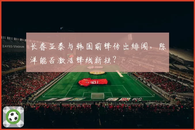 长春亚泰与韩国前锋传出绯闻,陈洋能否激活锋线新核?