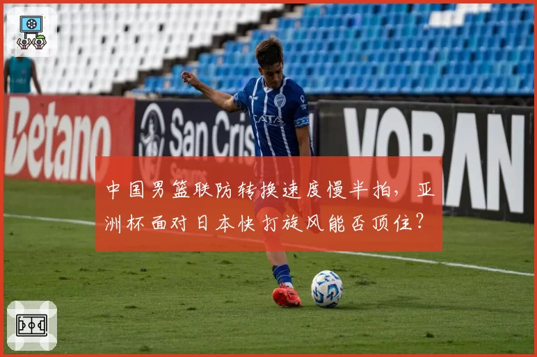 中国男篮联防转换速度慢半拍，亚洲杯面对日本快打旋风能否顶住？