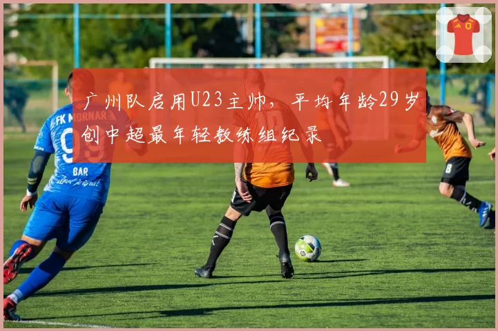 广州队启用U23主帅，平均年龄29岁创中超最年轻教练组纪录