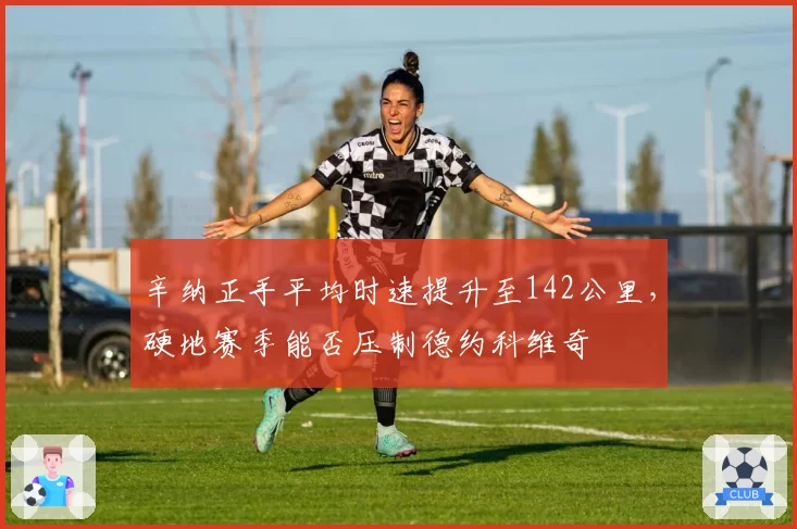 辛纳正手平均时速提升至142公里，硬地赛季能否压制德约科维奇