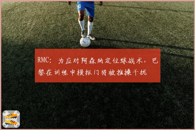 RMC：为应对阿森纳定位球战术，巴黎在训练中模拟门将被推搡干扰