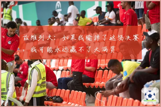兹维列夫：如果我输掉了这场决赛，我可能永远赢不了大满贯
