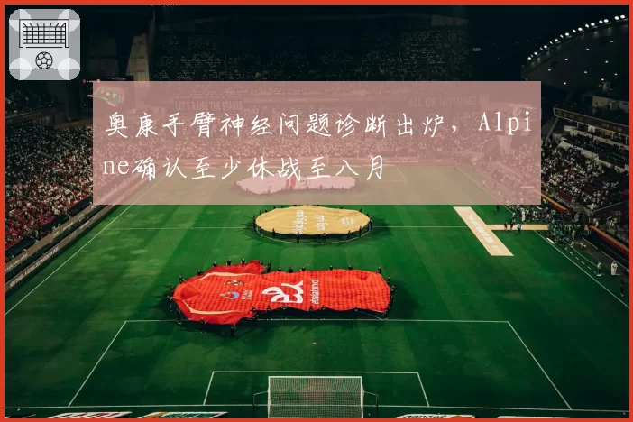 奥康手臂神经问题诊断出炉，Alpine确认至少休战至八月