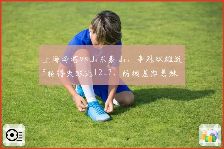 上海海港vs山东泰山，争冠双雄近5轮得失球比12_7，防线差距悬殊