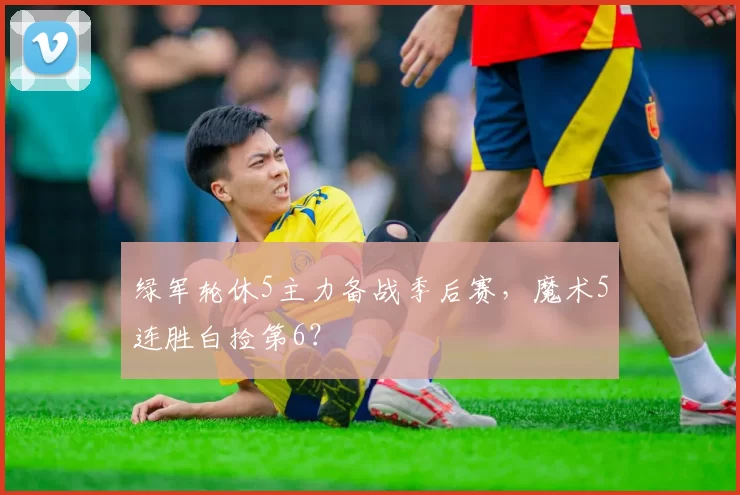 绿军轮休5主力备战季后赛，魔术5连胜白捡第6？