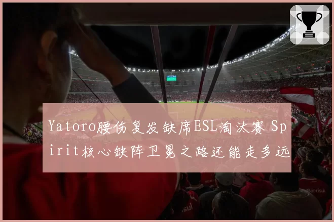 Yatoro腰伤复发缺席ESL淘汰赛 Spirit核心缺阵卫冕之路还能走多远？