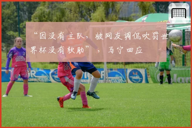 “因没有主队，被网友调侃吹罚世界杯没有软肋” ，马宁回应