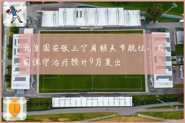 北京国安张玉宁肩锁关节脱位,目前保守治疗预计9月复出
