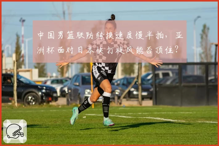 中国男篮联防转换速度慢半拍，亚洲杯面对日本快打旋风能否顶住？