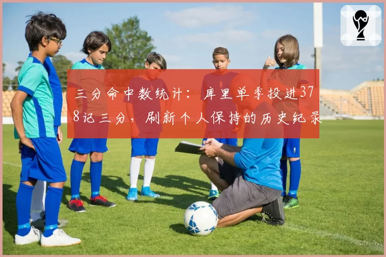 三分命中数统计：库里单季投进378记三分，刷新个人保持的历史纪录