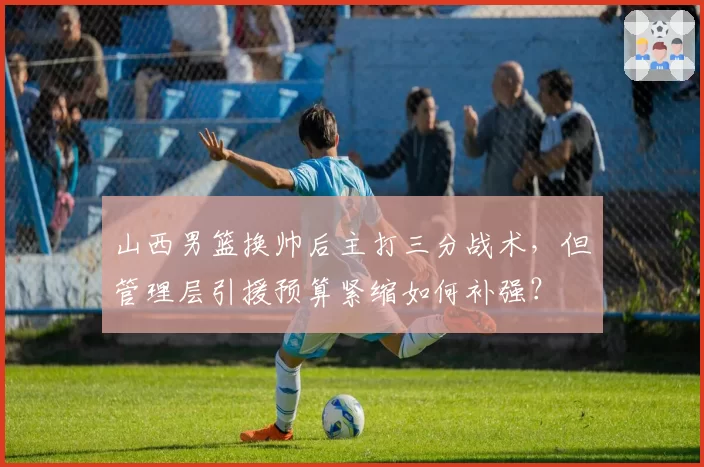 山西男篮换帅后主打三分战术，但管理层引援预算紧缩如何补强？