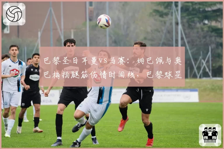 巴黎圣日耳曼vs马赛：姆巴佩与奥巴梅扬腿筋伤情时间线，巴黎球星恢复更慢