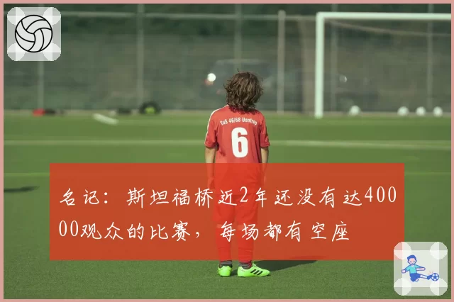 名记：斯坦福桥近2年还没有达40000观众的比赛，每场都有空座