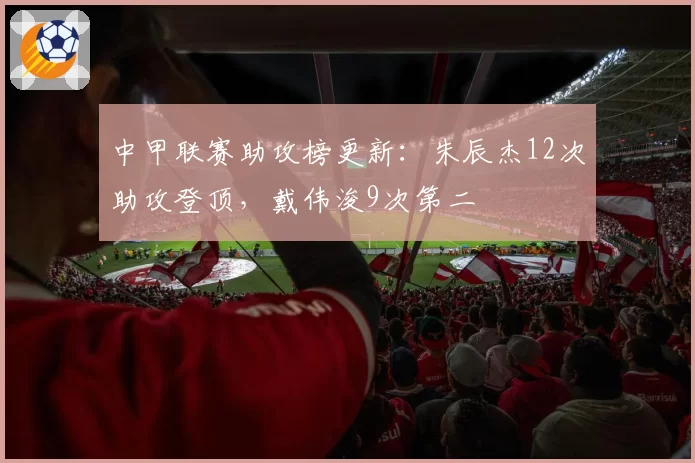 中甲联赛助攻榜更新：朱辰杰12次助攻登顶，戴伟浚9次第二
