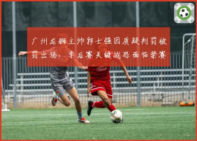 广州龙狮主帅郭士强因质疑判罚被罚出场，季后赛关键战恐面临禁赛风险