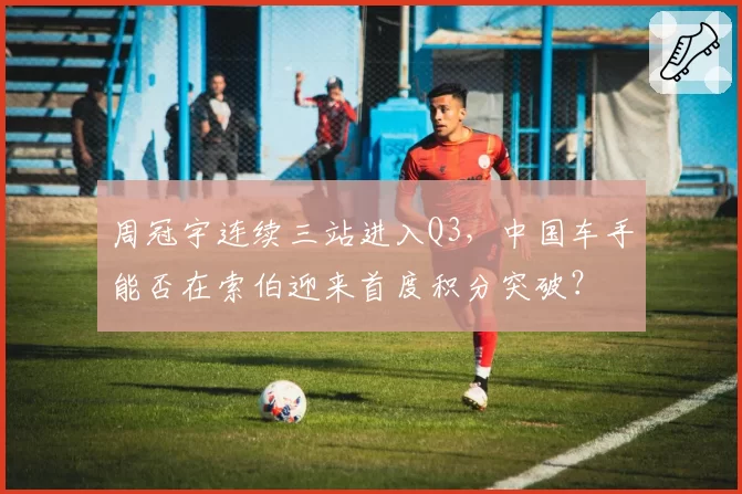 周冠宇连续三站进入Q3，中国车手能否在索伯迎来首度积分突破？