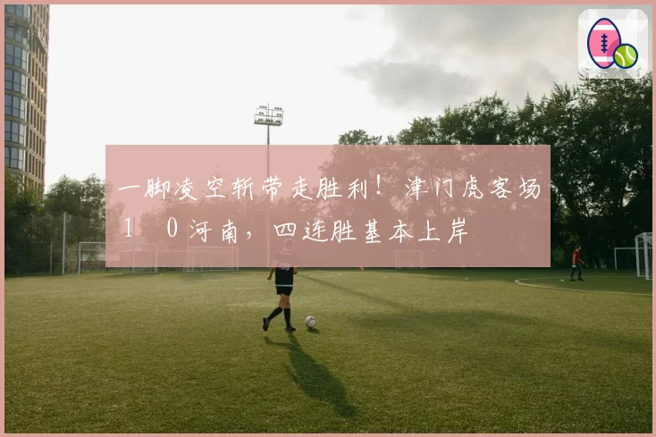 一脚凌空斩带走胜利！津门虎客场 1‑0 河南，四连胜基本上岸