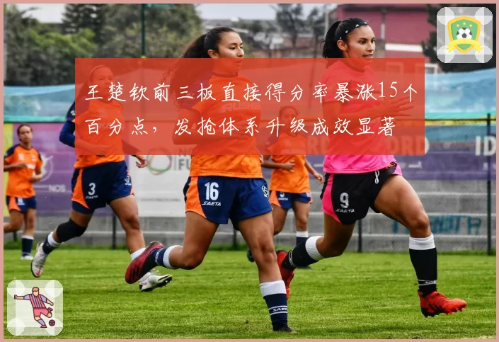 王楚钦前三板直接得分率暴涨15个百分点,发抢体系升级成效显著