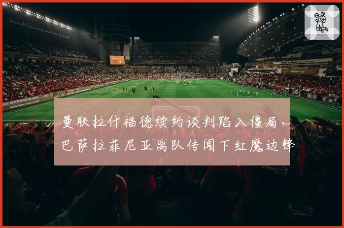 曼联拉什福德续约谈判陷入僵局，巴萨拉菲尼亚离队传闻下红魔边锋选择对比