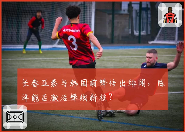 长春亚泰与韩国前锋传出绯闻，陈洋能否激活锋线新核？